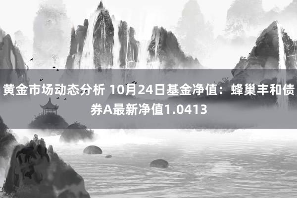 黄金市场动态分析 10月24日基金净值：蜂巢丰和债券A最新净值1.0413