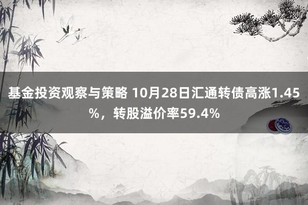 基金投资观察与策略 10月28日汇通转债高涨1.45%，转股溢价率59.4%