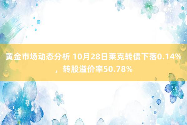 黄金市场动态分析 10月28日莱克转债下落0.14%，转股溢价率50.78%