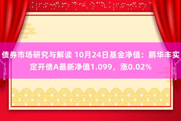 债券市场研究与解读 10月24日基金净值：鹏华丰实定开债A最新净值1.099，涨0.02%