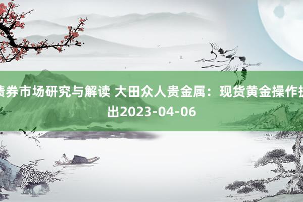 债券市场研究与解读 大田众人贵金属：现货黄金操作提出2023-04-06