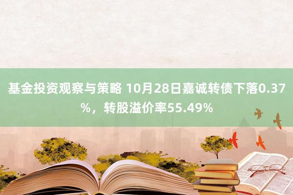 基金投资观察与策略 10月28日嘉诚转债下落0.37%，转股溢价率55.49%