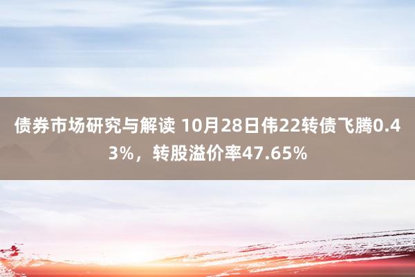 债券市场研究与解读 10月28日伟22转债飞腾0.43%，转股溢价率47.65%