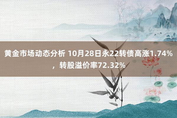 黄金市场动态分析 10月28日永22转债高涨1.74%，转股溢价率72.32%