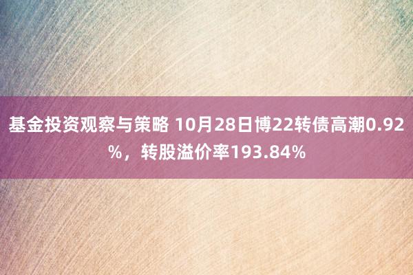 基金投资观察与策略 10月28日博22转债高潮0.92%，转股溢价率193.84%