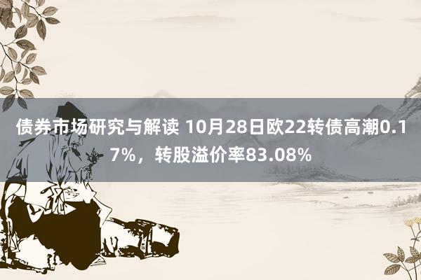 债券市场研究与解读 10月28日欧22转债高潮0.17%，转股溢价率83.08%