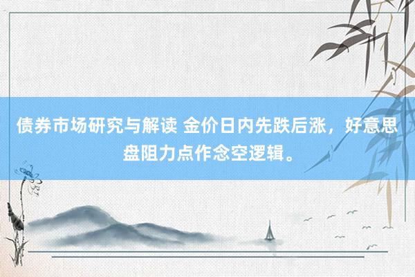 债券市场研究与解读 金价日内先跌后涨，好意思盘阻力点作念空逻辑。