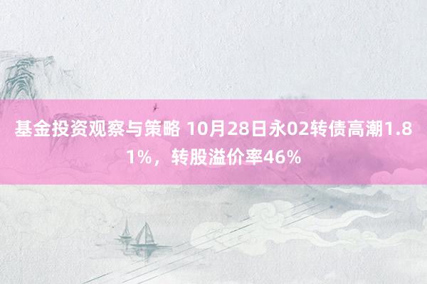 基金投资观察与策略 10月28日永02转债高潮1.81%，转股溢价率46%