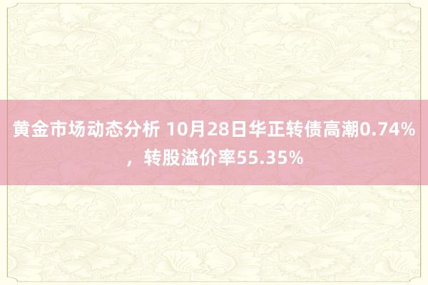 黄金市场动态分析 10月28日华正转债高潮0.74%，转股溢价率55.35%