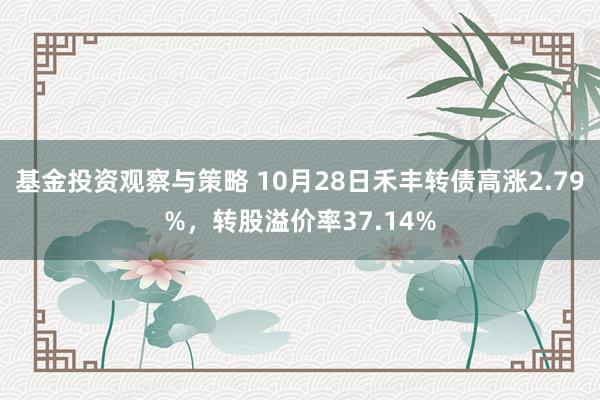 基金投资观察与策略 10月28日禾丰转债高涨2.79%，转股溢价率37.14%