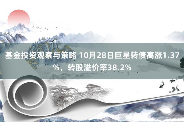 基金投资观察与策略 10月28日巨星转债高涨1.37%，转股溢价率38.2%