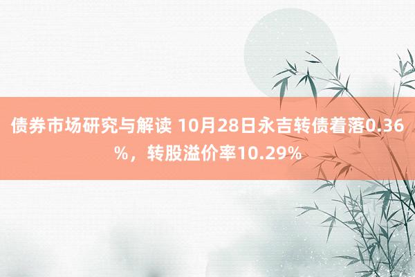 债券市场研究与解读 10月28日永吉转债着落0.36%，转股溢价率10.29%