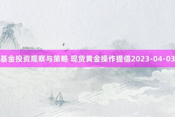 基金投资观察与策略 现货黄金操作提倡2023-04-03