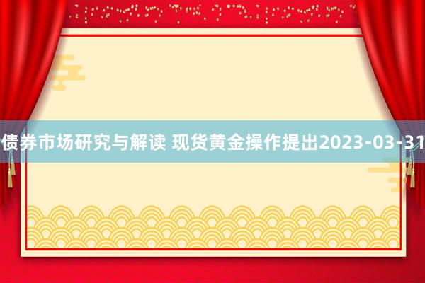 债券市场研究与解读 现货黄金操作提出2023-03-31