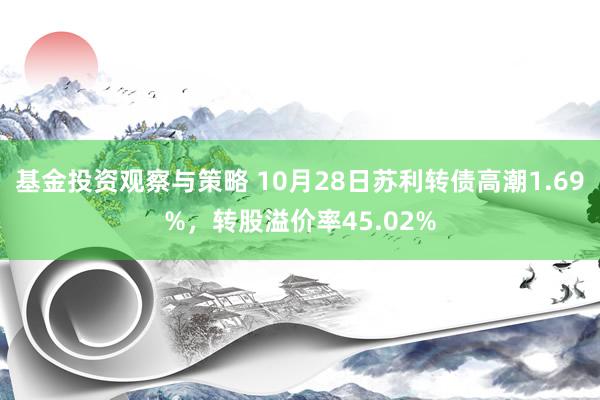 基金投资观察与策略 10月28日苏利转债高潮1.69%，转股溢价率45.02%