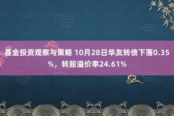 基金投资观察与策略 10月28日华友转债下落0.35%，转股溢价率24.61%