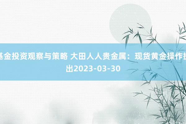 基金投资观察与策略 大田人人贵金属：现货黄金操作提出2023-03-30