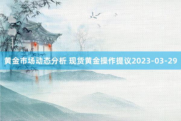 黄金市场动态分析 现货黄金操作提议2023-03-29