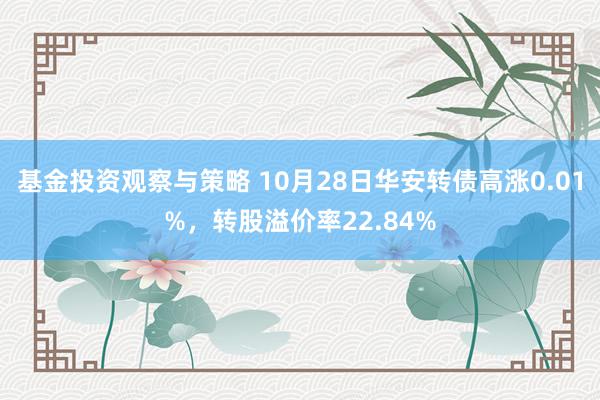 基金投资观察与策略 10月28日华安转债高涨0.01%，转股溢价率22.84%