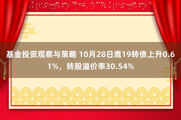 基金投资观察与策略 10月28日鹰19转债上升0.61%，转股溢价率30.54%