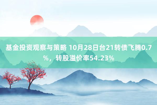 基金投资观察与策略 10月28日台21转债飞腾0.7%，转股溢价率54.23%