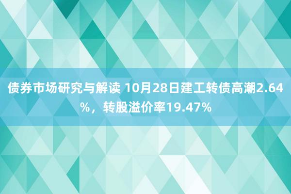 债券市场研究与解读 10月28日建工转债高潮2.64%，转股溢价率19.47%