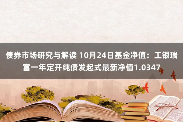 债券市场研究与解读 10月24日基金净值：工银瑞富一年定开纯债发起式最新净值1.0347