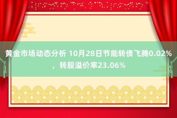 黄金市场动态分析 10月28日节能转债飞腾0.02%，转股溢价率23.06%