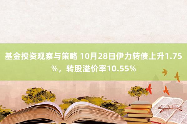 基金投资观察与策略 10月28日伊力转债上升1.75%，转股溢价率10.55%