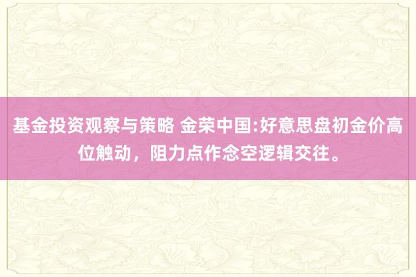 基金投资观察与策略 金荣中国:好意思盘初金价高位触动，阻力点作念空逻辑交往。