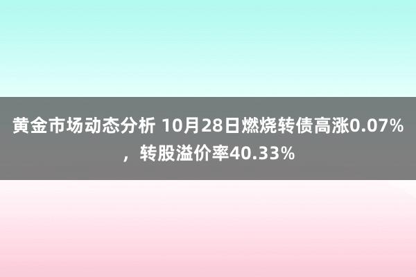 黄金市场动态分析 10月28日燃烧转债高涨0.07%，转股溢价率40.33%