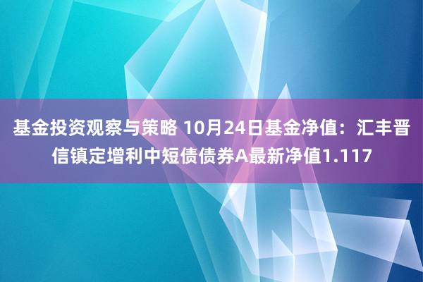 基金投资观察与策略 10月24日基金净值：汇丰晋信镇定增利中短债债券A最新净值1.117