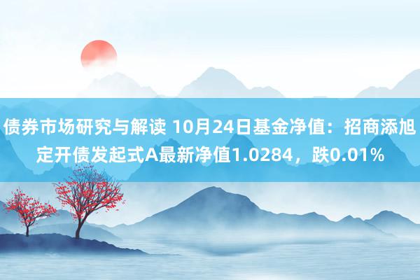 债券市场研究与解读 10月24日基金净值：招商添旭定开债发起式A最新净值1.0284，跌0.01%