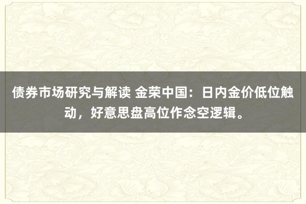 债券市场研究与解读 金荣中国：日内金价低位触动，好意思盘高位作念空逻辑。