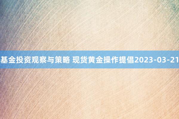 基金投资观察与策略 现货黄金操作提倡2023-03-21