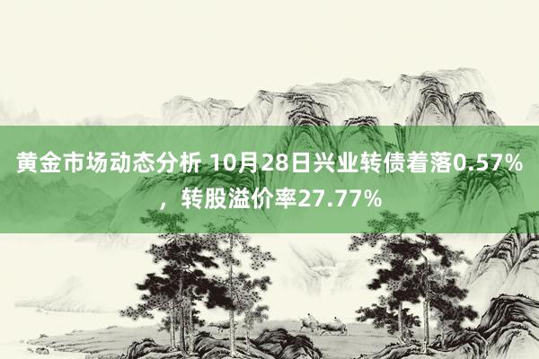 黄金市场动态分析 10月28日兴业转债着落0.57%，转股溢价率27.77%