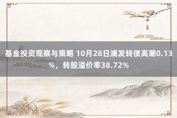 基金投资观察与策略 10月28日浦发转债高潮0.13%，转股溢价率38.72%