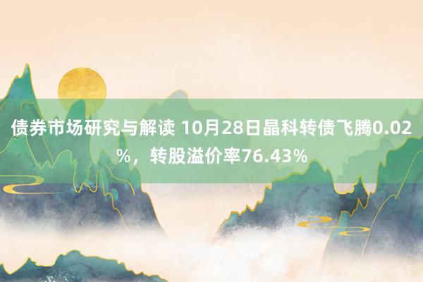 债券市场研究与解读 10月28日晶科转债飞腾0.02%，转股溢价率76.43%