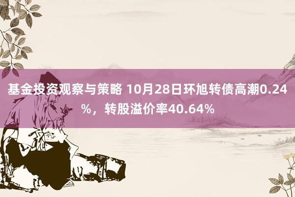 基金投资观察与策略 10月28日环旭转债高潮0.24%，转股溢价率40.64%