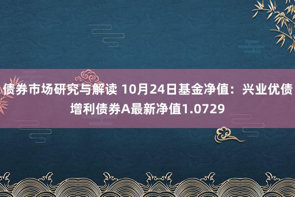 债券市场研究与解读 10月24日基金净值：兴业优债增利债券A最新净值1.0729