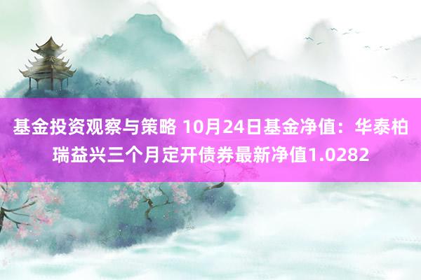 基金投资观察与策略 10月24日基金净值：华泰柏瑞益兴三个月定开债券最新净值1.0282