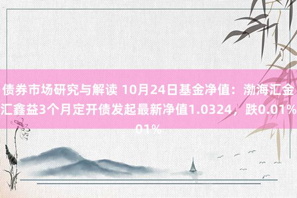 债券市场研究与解读 10月24日基金净值：渤海汇金汇鑫益3个月定开债发起最新净值1.0324，跌0.01%