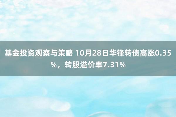 基金投资观察与策略 10月28日华锋转债高涨0.35%，转股溢价率7.31%