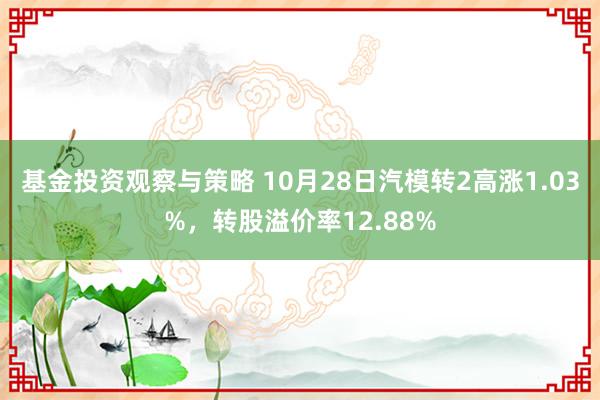 基金投资观察与策略 10月28日汽模转2高涨1.03%，转股溢价率12.88%