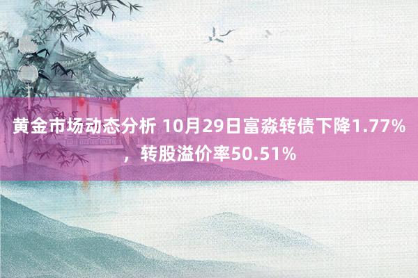 黄金市场动态分析 10月29日富淼转债下降1.77%，转股溢价率50.51%