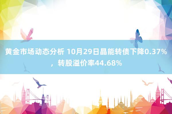 黄金市场动态分析 10月29日晶能转债下降0.37%，转股溢价率44.68%