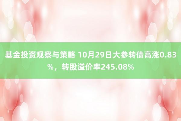 基金投资观察与策略 10月29日大参转债高涨0.83%，转股溢价率245.08%