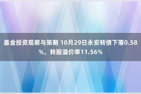 基金投资观察与策略 10月29日永安转债下落0.58%，转股溢价率11.56%