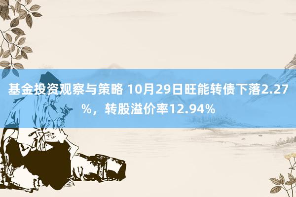 基金投资观察与策略 10月29日旺能转债下落2.27%，转股溢价率12.94%