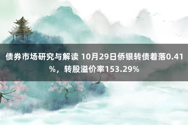 债券市场研究与解读 10月29日侨银转债着落0.41%，转股溢价率153.29%